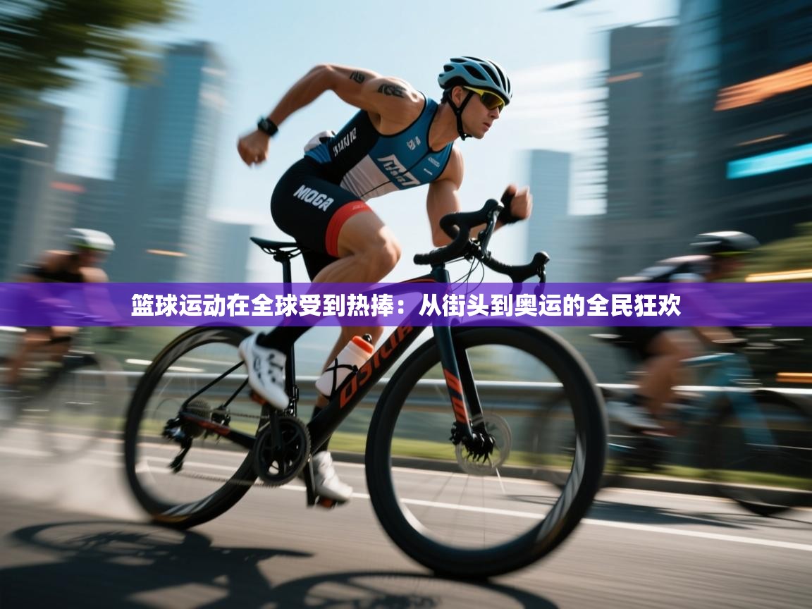 篮球运动在全球受到热捧：从街头到奥运的全民狂欢