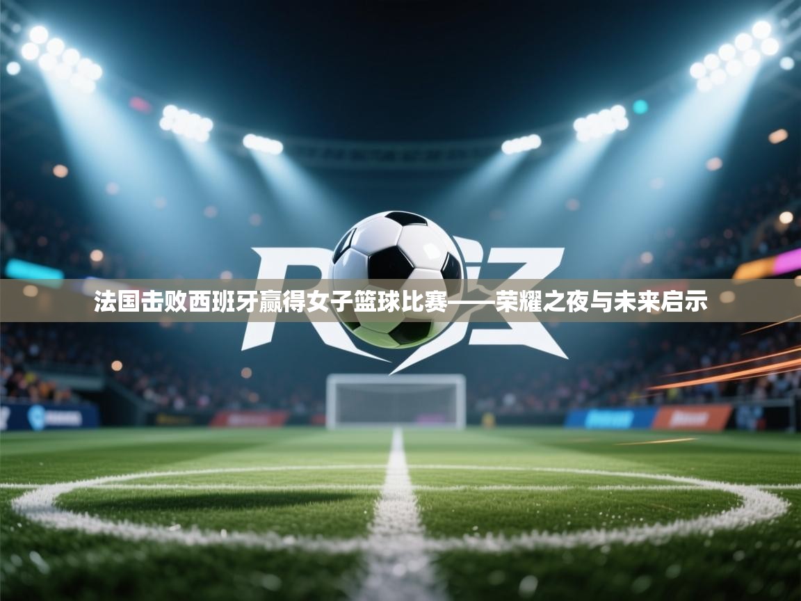 法国击败西班牙赢得女子篮球比赛——荣耀之夜与未来启示  第2张